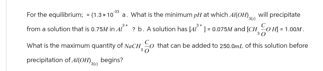 -33
For the equilibrium; = (1.3×10 a. What is the minimum pH at which Al(OH)3() will precipitate
3+
3+
from a solution that is 0.75M in Al ? b. A solution has [41²+] = 0.075M and [CHOH] = = 1.00M.
3
What is the maximum quantity of NaCHo that can be added to 250.0mL of this solution before
30
precipitation of Al(OH). begins?
3(s)