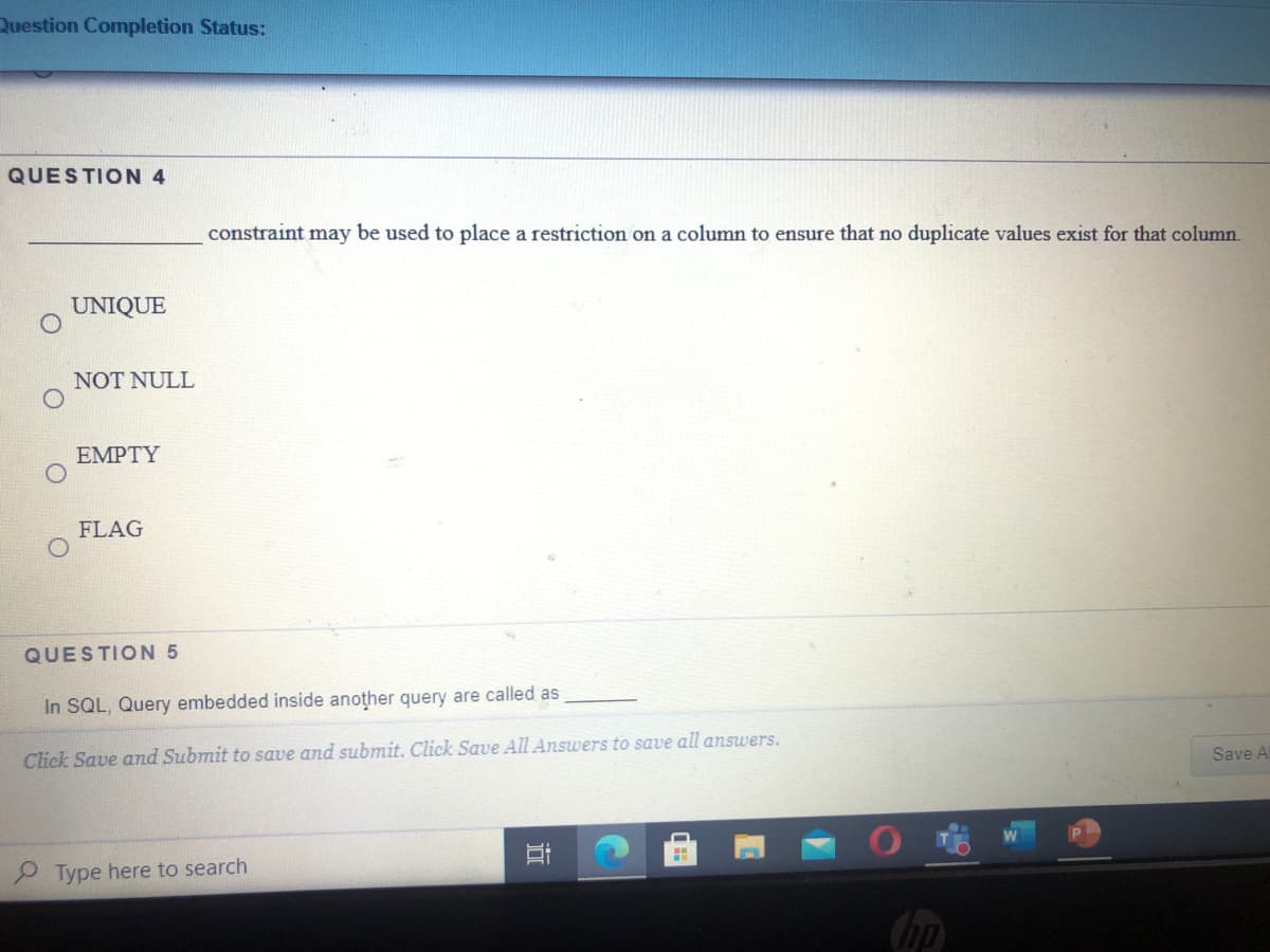 Question Completion Status:
QUESTION 4
constraint may be used to place a restriction on a column to ensure that no duplicate values exist for that column.
UNIQUE
NOT NULL
EMPTY
FLAG
QUESTION 5
In SQL, Query embedded inside another query are called as
Click Save and Submit to save and submit. Click Save All Answers to save all answers.
Save A
Type here to search
(hp
