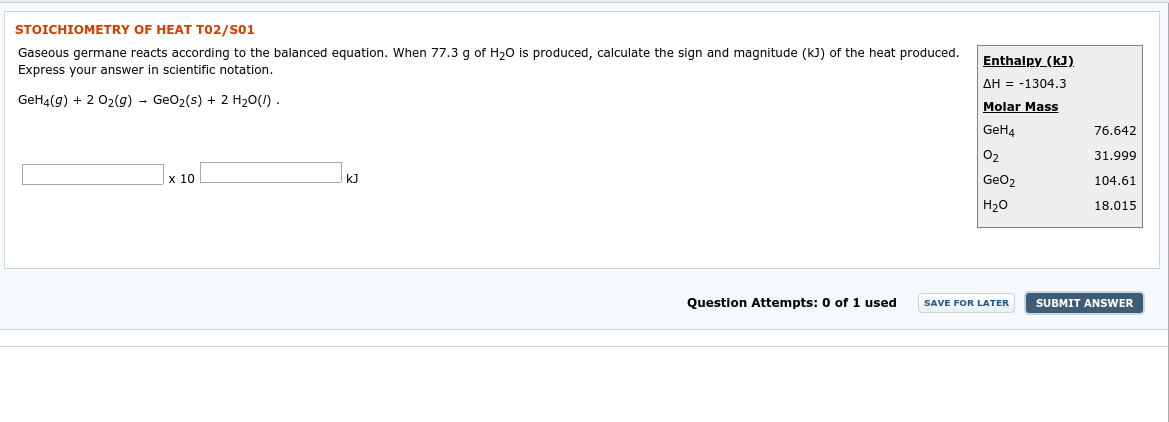 STOICHIOMETRY OF HEAT T02/S01
Gaseous germane reacts according to the balanced equation. When 77.3 g of H20 is produced, calculate the sign and magnitude (kJ) of the heat produced.
Express your answer in scientific notation.
Enthalpy_(kJ)
AH = -1304.3
Molar Mass
GeH4
GeH4(g) + 2 02(g) - GeO2(s) + 2 H20(1) .
76.642
31.999
x 10
k]
GeO2
104.61
18.015
Н20
Question Attempts: 0 of 1 used
SUBMIT ANSWER
SAVE FOR LATER
