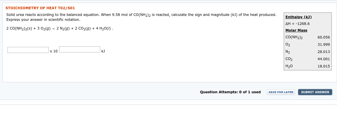 STOICHIOMETRY OF HEAT T02/S01
Solid urea reacts according to the balanced equation. When 9.58 mol of CO(NH2)2 is reacted, calculate the sign and magnitude (kJ) of the heat produced.
Express your answer in scientific notation.
Enthalpy_(kJ).
2 CO(NH2)2(s) + 3 02(g) - 2 N2(g) + 2 CO2(g) + 4 H20(1) .
AH = -1268.6
Molar Mass
CO(NH2)2
60.056
31.999
x 10
O2
N2
kJ
28.013
CO,
44.001
H20
18.015
Question Attempts: 0 of 1 used
SUBMIT ANSWER
SAVE FOR LATER
