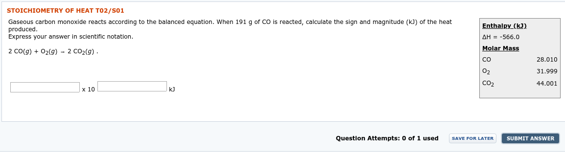 STOICHIOMETRY OF HEAT T02/S01
Gaseous carbon monoxide reacts according to the balanced equation. When 191 g of CO is reacted, calculate the sign and magnitude (kJ) of the heat
produced.
Enthalpy_(kJ).
AH = -566.0
Molar Mass
Express your answer in scientific notation.
2 Co(g) + 02(g) - 2 CO2(g) .
28.010
CO
O2
31.999
44.001
CO2
x 10
kJ
Question Attempts: 0 of 1 used
SUBMIT ANSWER
SAVE FOR LATER
