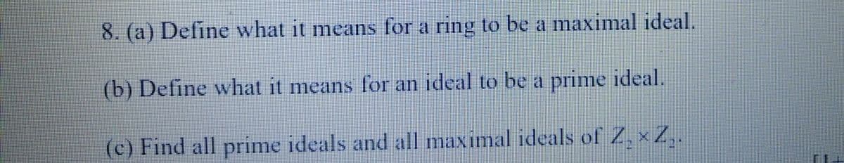 8. (a) Define what it means for a ring to be a maximal ideal.
(b) Define what it means for an ideal to be a prime ideal.
(c) Find all prime ideals and all maximal ideals of Z₂ × Z₂.