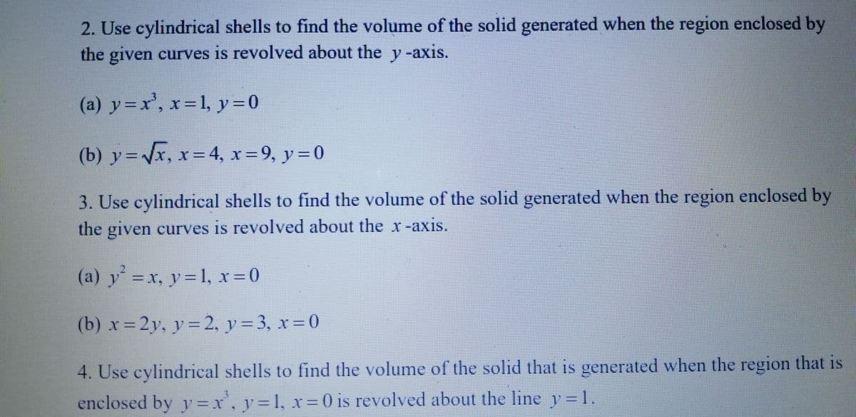 2. Use cylindrical shells to find the volume of the solid generated when the region enclosed by
the given curves is revolved about the y-axis.
(a) y=x³, x= 1, y = 0
(b) y = √√x, x=4, x=9, y=0
3. Use cylindrical shells to find the volume of the solid generated when the region enclosed by
the given curves is revolved about the x-axis.
(a) y² = x, y = 1, x = 0
(b) x=2y, y = 2, y = 3, x=0
4. Use cylindrical shells to find the volume of the solid that is generated when the region that is
enclosed by y = x¹, y = 1, x = 0 is revolved about the line y=1.