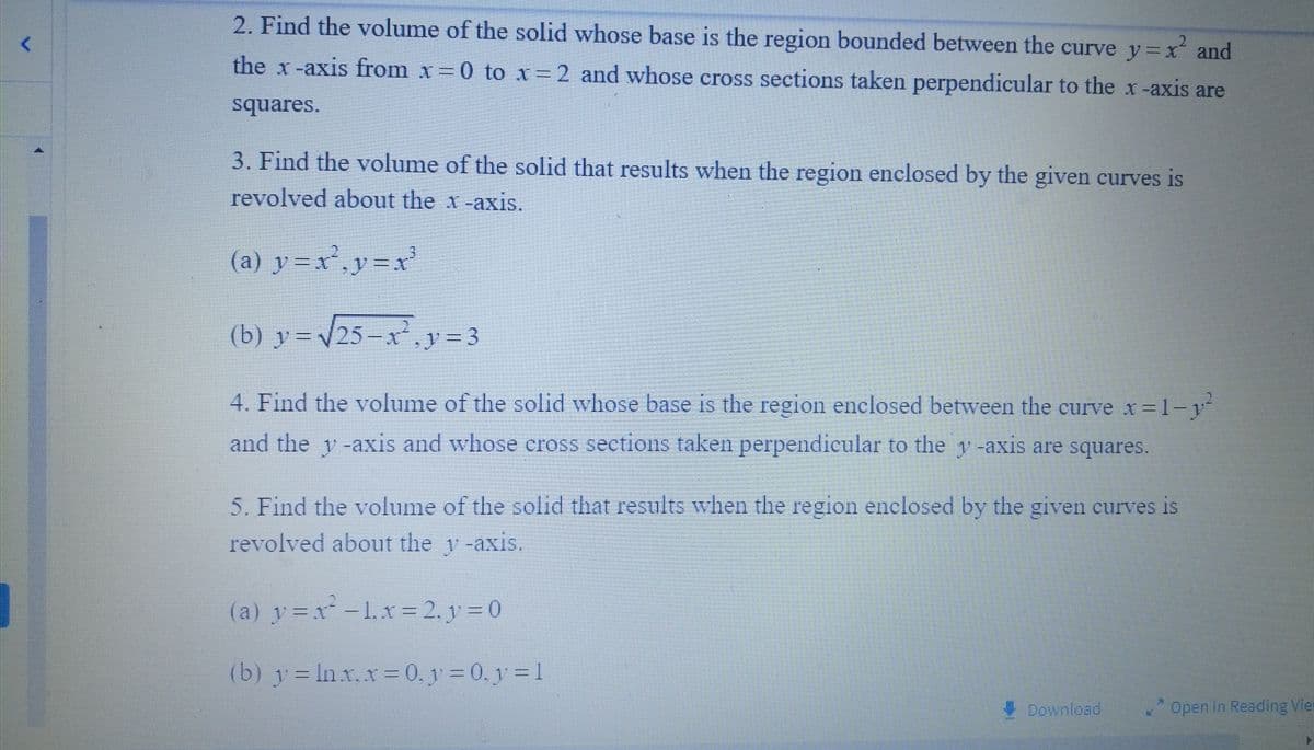 2. Find the volume of the solid whose base is the region bounded between the curve y=x² and
the x-axis from x=0 to x=2 and whose cross sections taken perpendicular to the x-axis are
squares.
3. Find the volume of the solid that results when the region enclosed by the given curves is
revolved about the x-axis.
(a) y=x²₂y=x²
(b) y=√25-x²y = 3
4. Find the volume of the solid whose base is the region enclosed between the curve x=1-y²
and the y-axis and whose cross sections taken perpendicular to the y-axis are squares.
5. Find the volume of the solid that results when the region enclosed by the given curves is
revolved about the y-axis.
(a) y=x²-1, x=2, v=0
(b) y = ln x. x = 0, y = 0, y = 1
Download
Open in Reading Vier
▸