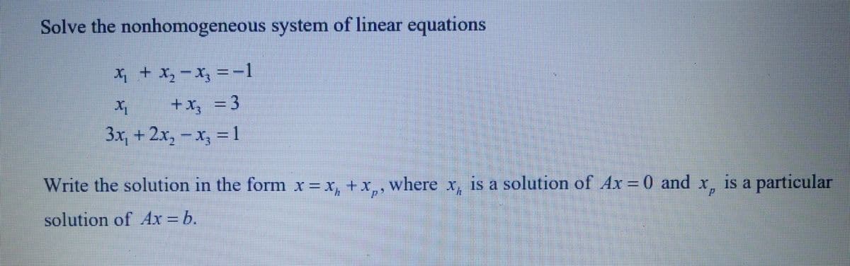 Solve the nonhomogeneous system of linear equations
X₁ + X₂ −X₂ =−1
x
+x₂ = 3
3x, + 2x₂-x₂ = 1
Write the solution in the form x= x₁ + x¸, where x, is a solution of Ax = 0 and
solution of Ax = b.
x, is a particular