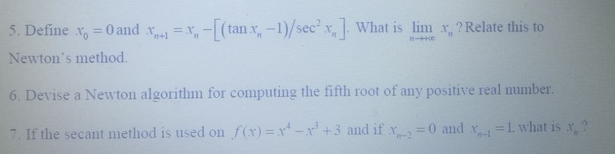 5. Define x = 0 and .x+1=x₂-[(tan x₂ - 1)/sec²x]. What is lim x, ?Relate this to
71-00
Newton's method.
6. Devise a Newton algorithm for computing the fifth root of any positive real number.
Xn-1
x2
7. If the secant method is used on f(x)=x²-x² +3 and if x = 0 and x = 1. what is x, ?