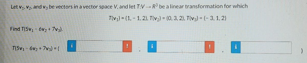 Let V₁, V2, and v3 be vectors in a vector space V, and let T:V→ R³ be a linear transformation for which
T(v₁)= (1,-1,2), T(v₂) = (0, 3, 2), T(v3) = (-3, 1, 2)
Find T(5v₁-6v2 +7V3).
!
i
U
T(5v1-6v2+7V3) = (
)