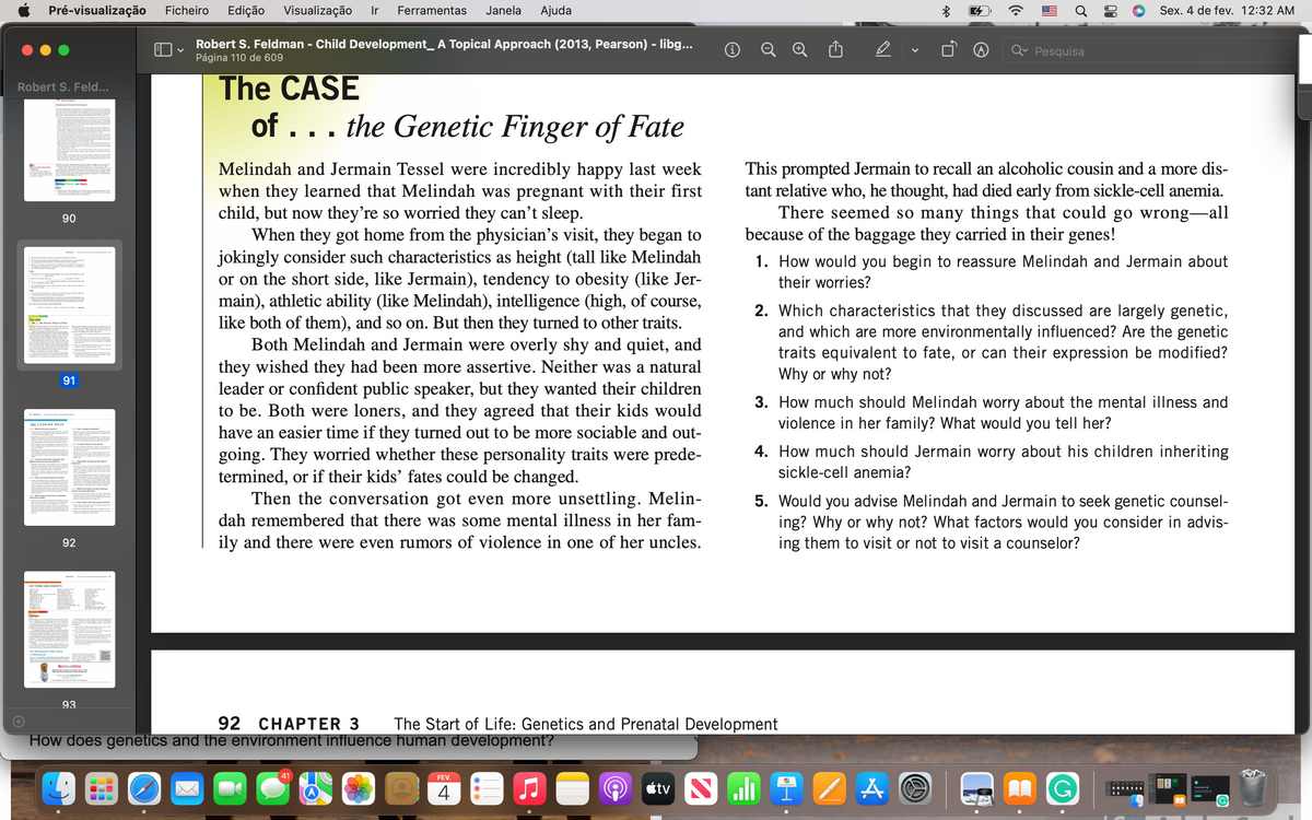 Pré-visualização
Ficheiro
Edição
Visualização
Ir
Ferramentas
Janela
Ajuda
Sex. 4 de fev. 12:32 AM
Robert S. Feldman - Child Development_ A Topical Approach (2013, Pearson) - libg...
Página 110 de 609
Q
Qv Pesquisa
The CASE
of ... the Genetic Finger of Fate
Robert S. Feld...
This prompted Jermain to recall an alcoholic cousin and a more dis-
tant relative who, he thought, had died early from sickle-cell anemia.
There seemed so many things that could go wrong-all
because of the baggage they carried in their genes!
Melindah and Jermain Tessel were incredibly happy last week
when they learned that Melindah was pregnant with their first
child, but now they're so worried they can't sleep.
When they got home from the physician's visit, they began to
jokingly consider such characteristics as height (tall like Melindah
or on the short side, like Jermain), tendency to obesity (like Jer-
main), athletic ability (like Melindah), intelligence (high, of course,
like both of them), and so on. But then they turned to other traits.
Both Melindah and Jermain were overly shy and quiet, and
they wished they had been more assertive. Neither was a natural
leader or confident public speaker, but they wanted their children
to be. Both were loners, and they agreed that their kids would
have an easier time if they turned out to be more sociable and out-
going. They worried whether these personality traits were prede-
termined, or if their kids' fates could be changed.
Then the conversation got even more unsettling. Melin-
Revien, Check, and Apply
90
1. How would you begin to reassure Melindah and Jermain about
their worries?
2. Which characteristics that they discussed are largely genetic,
and which are more environmentally influenced? Are the genetic
traits equivalent to fate, or can their expression be modified?
Why or why not?
The CASE
91
3. How much should Melindah worry about the mental illness and
violence in her family? What would you tell her?
<S LOOKING BACK
4. How much should Jermain worry about his children inheriting
sickle-cell anemia?
5. Would you advise Melindah and Jermain to seek genetic counsel-
ing? Why or why not? What factors would you consider in advis-
ing them to visit or not to visit a counselor?
dah remembered that there was some mental illness in her fam-
92
ily and there were even rumors of violence in one of her uncles.
Eaikge
MyvirtualChild
93
92 CHAPTER 3
How does genetics and the environment influence human development?
The Start of Life: Genetics and Prenatal Development
41
FEV.
4
étv
AA
