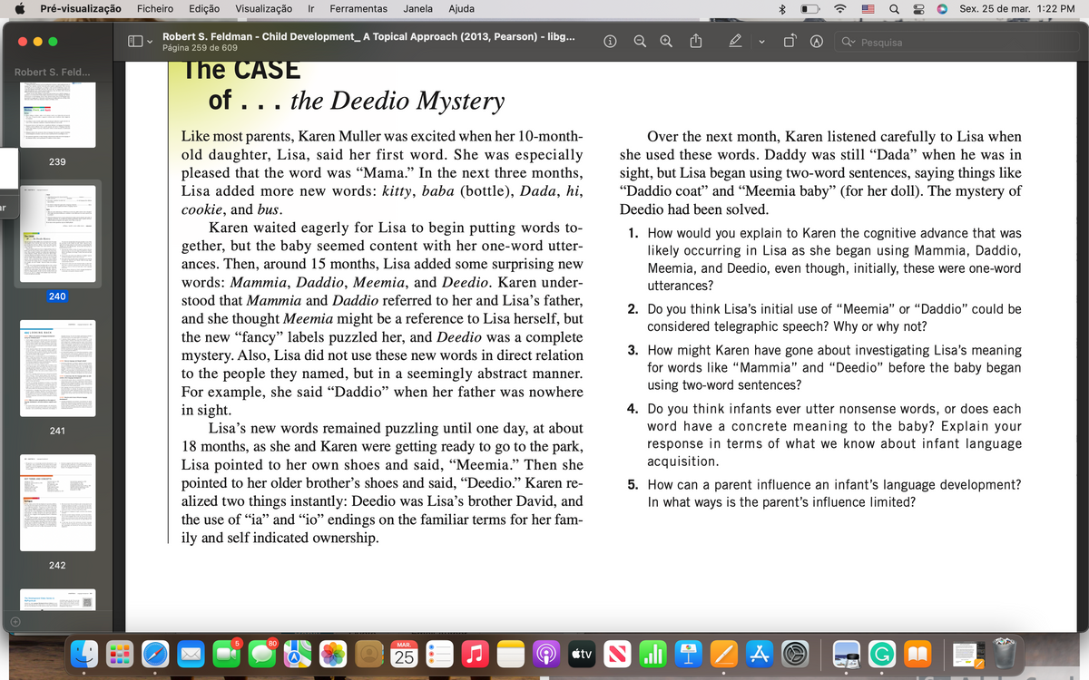 Pré-visualização
Ficheiro
Edição
Visualização
Ir
Ferramentas
Janela
Ajuda
Sex. 25 de mar. 1:22 PM
Robert S. Feldman - Child Development_ A Topical Approach (2013, Pearson) - libg...
Página 259 de 609
Pesquisa
The CASE
of ... the Deedio Mystery
Robert S. Feld...
Like most parents, Karen Muller was excited when her 10-month-
old daughter, Lisa, said her first word. She was especially
pleased that the word was "Mama." In the next three months,
Lisa added more new words: kitty, baba (bottle), Dada, hi,
cookie, and bus.
Karen waited eagerly for Lisa to begin putting words to-
gether, but the baby seemed content with her one-word utter-
ances. Then, around 15 months, Lisa added some surprising new
words: Mammia, Daddio, Meemia, and Deedio. Karen under-
stood that Mammia and Daddio referred to her and Lisa's father,
and she thought Meemia might be a reference to Lisa herself, but
the new "fancy" labels puzzled her, and Deedio was a complete
mystery. Also, Lisa did not use these new words in direct relation
to the people they named, but in a seemingly abstract manner.
For example, she said "Daddio" when her father was nowhere
in sight.
Lisa's new words remained puzzling until one day, at about
18 months, as she and Karen were getting ready to go to the park,
Lisa pointed to her own shoes and said, “Meemia." Then she
pointed to her older brother's shoes and said, "Deedio." Karen re-
alized two things instantly: Deedio was Lisa's brother David, and
the use of "ia" and "io" endings on the familiar terms for her fam-
ily and self indicated ownership.
Over the next month, Karen listened carefully to Lisa when
she used these words. Daddy was still “Dada" when he was in
sight, but Lisa began using two-word sentences, saying things like
"Daddio coat" and "Meemia baby" (for her doll). The mystery of
239
ar
Deedio had been solved.
1. How would you explain to Karen the cognitive advance that was
likely occurring in Lisa as she began using Mammia, Daddio,
Meemia, and Deedio, even though, initially, these were one-word
The CASE
utterances?
240
2. Do you think Lisa's initial use of "Meemia" or "Daddio" could be
considered telegraphic speech? Why or why not?
<LOOKING BACK
3. How might Karen have gone about investigating Lisa's meaning
for words like “Mammia" and "Deedio" before the baby began
using two-word sentences?
4. Do you think infants ever utter nonsense words, or does each
word have a concrete meaning to the baby? Explain your
response in terms of what we know about infant language
acquisition.
241
KEY TERMS AND CONCEPTS
5. How can a pare
influence an infant's language development?
In what ways is the parent's influence limited?
Epilge
242
The Deelnest Vid Series in
MyPpchLa
80
MAR.
étv
25
00
