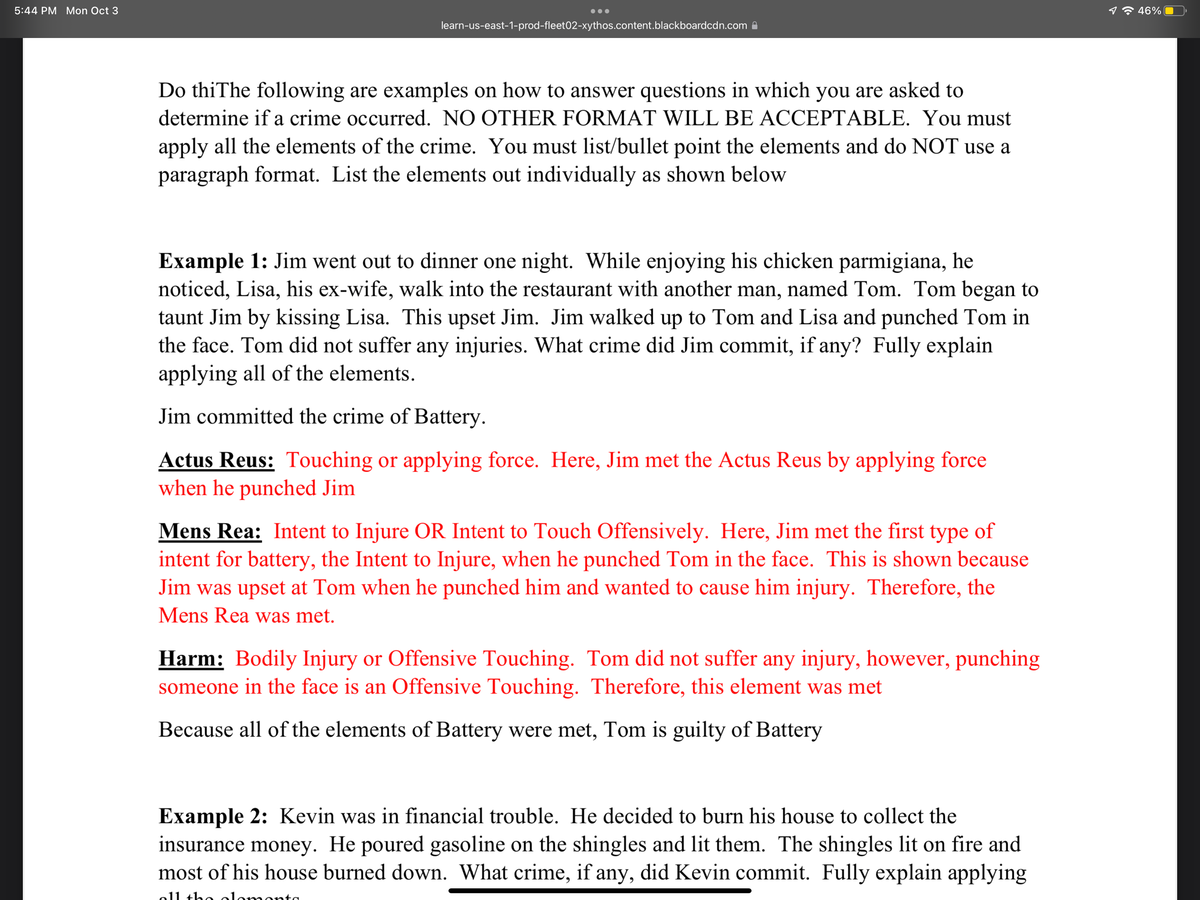 5:44 PM Mon Oct 3
learn-us-east-1-prod-fleet02-xythos.content.blackboardcdn.com
Do thiThe following are examples on how to answer questions in which you are asked to
determine if a crime occurred. NO OTHER FORMAT WILL BE ACCEPTABLE. You must
apply all the elements of the crime. You must list/bullet point the elements and do NOT use a
paragraph format. List the elements out individually as shown below
Example 1: Jim went out to dinner one night. While enjoying his chicken parmigiana, he
noticed, Lisa, his ex-wife, walk into the restaurant with another man, named Tom. Tom began to
taunt Jim by kissing Lisa. This upset Jim. Jim walked up to Tom and Lisa and punched Tom in
the face. Tom did not suffer any injuries. What crime did Jim commit, if any? Fully explain
applying all of the elements.
Jim committed the crime of Battery.
Actus Reus: Touching or applying force. Here, Jim met the Actus Reus by applying force
when he punched Jim
Mens Rea: Intent to Injure OR Intent to Touch Offensively. Here, Jim met the first type of
intent for battery, the Intent to Injure, when he punched Tom in the face. This is shown because
Jim was upset at Tom when he punched him and wanted to cause him injury. Therefore, the
Mens Rea was met.
Harm: Bodily Injury or Offensive Touching. Tom did not suffer any injury, however, punching
someone in the face is an Offensive Touching. Therefore, this element was met
Because all of the elements of Battery were met, Tom is guilty of Battery
Example 2: Kevin was in financial trouble. He decided to burn his house to collect the
insurance money. He poured gasoline on the shingles and lit them. The shingles lit on fire and
most of his house burned down. What crime, if any, did Kevin commit. Fully explain applying
all the
46%