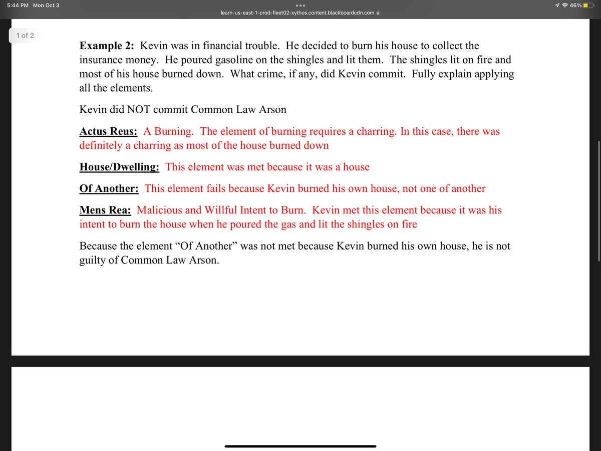 5:44 PM Mon Oct 3
1 of 2
learn-us-east-1-prod-fleet02-xythos.content.blackboardcdn.com
Example 2: Kevin was in financial trouble. He decided to burn his house to collect the
insurance money. He poured gasoline on the shingles and lit them. The shingles lit on fire and
most of his house burned down. What crime, if any, did Kevin commit. Fully explain applying
all the elements.
Kevin did NOT commit Common Law Arson
Actus Reus: A Burning. The element of burning requires a charring. In this case, there was
definitely a charring as most of the house burned down
House/Dwelling: This element was met because it was a house
Of Another: This element fails because Kevin burned his own house, not one of another
Mens Rea: Malicious and Willful Intent to Burn. Kevin met this element because it was his
intent to burn the house when he poured the gas and lit the shingles on fire
Because the element "Of Another" was not met because Kevin burned his own house, he is not
guilty of Common Law Arson.
46%