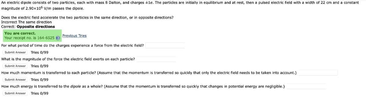 An electric dipole consists of two particles, each with mass 8 Dalton, and charges +le. The particles are initially in equilibrium and at rest, then a pulsed electric field with a width of 22 cm and a constant
magnitude of 2.90x106 V/m passes the dipole.
Does the electric field accelerate the two particles in the same direction, or in opposite directions?
Incorrect The same direction
Correct: Opposite directions
You are correct.
Your receipt no. is 164-6525
Previous Tries
For what period of time do the charges experience a force from the electric field?
Submit Answer
Tries 0/99
What is the magnitude of the force the electric field exerts on each particle?
Submit Answer
Tries 0/99
How much momentum is transferred to each particle? (Assume that the momentum is transferred so quickly that only the electric field needs to be taken into account.)
Submit Answer
Tries 0/99
How much energy is transferred to the dipole as a whole? (Assume that the momentum is transferred so quickly that changes in potential energy are negligible.)
Submit Answer
Tries 0/99
