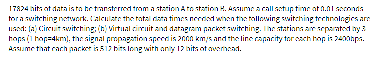 17824 bits of data is to be transferred from a station A to station B. Assume a call setup time of 0.01 seconds
for a switching network. Calculate the total data times needed when the following switching technologies are
used: (a) Circuit switching; (b) Virtual circuit and datagram packet switching. The stations are separated by 3
hops (1 hop=4km), the signal propagation speed is 2000 km/s and the line capacity for each hop is 2400bps.
Assume that each packet is 512 bits long with only 12 bits of overhead.