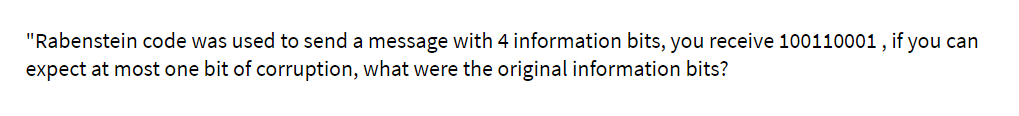 "Rabenstein code was used to send a message with 4 information bits, you receive 100110001, if you can
expect at most one bit of corruption, what were the original information bits?