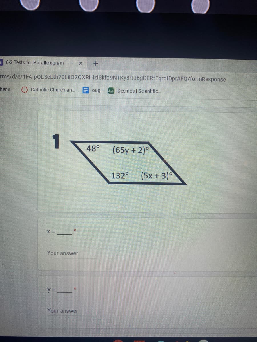 = 6-3 Tests for Parallelogram
rms/d/e/1FAlpQLSeLth70Lil07QXRiHzISkfq9NTKy8rtJ6gDERtEqrdiDprAFQ/formResponse
hens.
A Catholic Church an.
E oug
Jod Desmos | Scientific.
1
48°
(65y + 2)°
132°
(5x + 3)°
X =
Your answer
y =
Your answer
