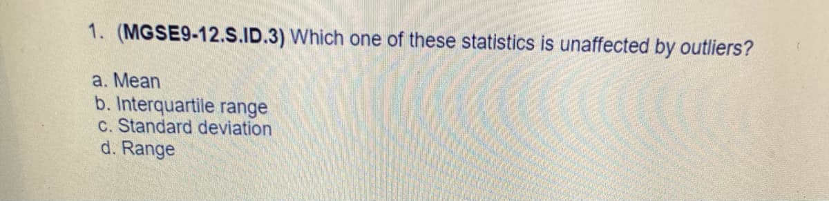 1. (MGSE9-12.S.ID.3) Which one of these statistics is unaffected by outliers?
a. Mean
b. Interquartile range
c. Standard deviation
d. Range
