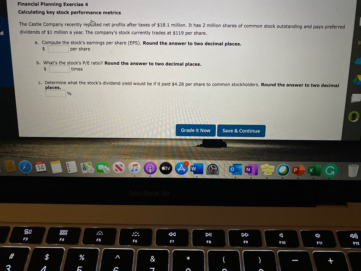 Financial Planning Exercise 4
Calculating key stock performance metrics
The Castle Company recently repted net profits after taxes of $18.1 million. It has 2 million shares of common stock outstanding and pays preferred
dividends of $1 million a year. The company's stock currently trades at $119 per share.
a. Compute the stock's earnings per share (EPS). Round the answer to two decimal places.
2$
per share
b. What's the stock's P/E ratio? Round the answer to two decimal places.
2$
times
c. Determine what the stock's dividend yield would be if it paid $4.28 per share to common stockholders. Round the answer to two decimal
places.
%
Grade it Now
Save & Continue
14
étv A w
會
MacBook Air
80
888
II
DD
の)
F3
F4
F5
F6
F7
F8
F9
F10
F11
F12
#
$
&
*
+
3
言
S LC

