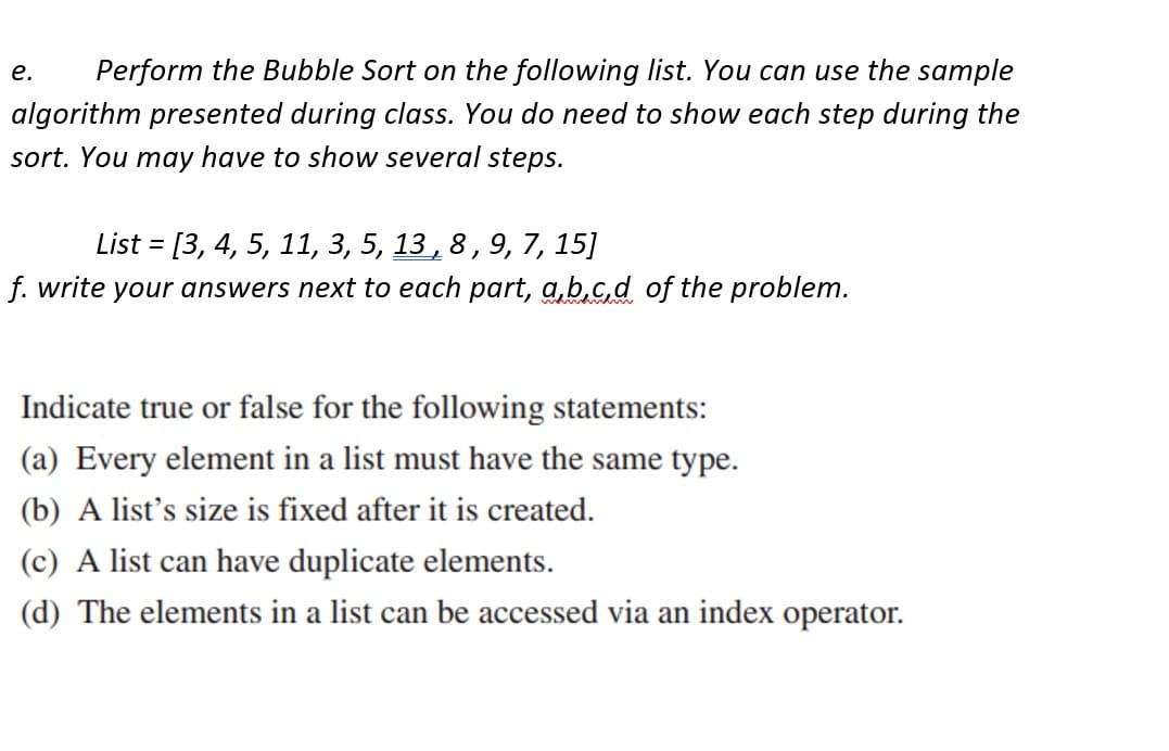 Perform the Bubble Sort on the following list. You can use the sample
algorithm presented during class. You do need to show each step during the
sort. You may have to show several steps.
e.
List = [3, 4, 5, 11, 3, 5, 13, 8, 9, 7, 15]
f. write your answers next to each part, a,b,c,d of the problem.
Indicate true or false for the following statements:
(a) Every element in a list must have the same type.
(b) A list's size is fixed after it is created.
(c) A list can have duplicate elements.
(d) The elements in a list can be accessed via an index operator.