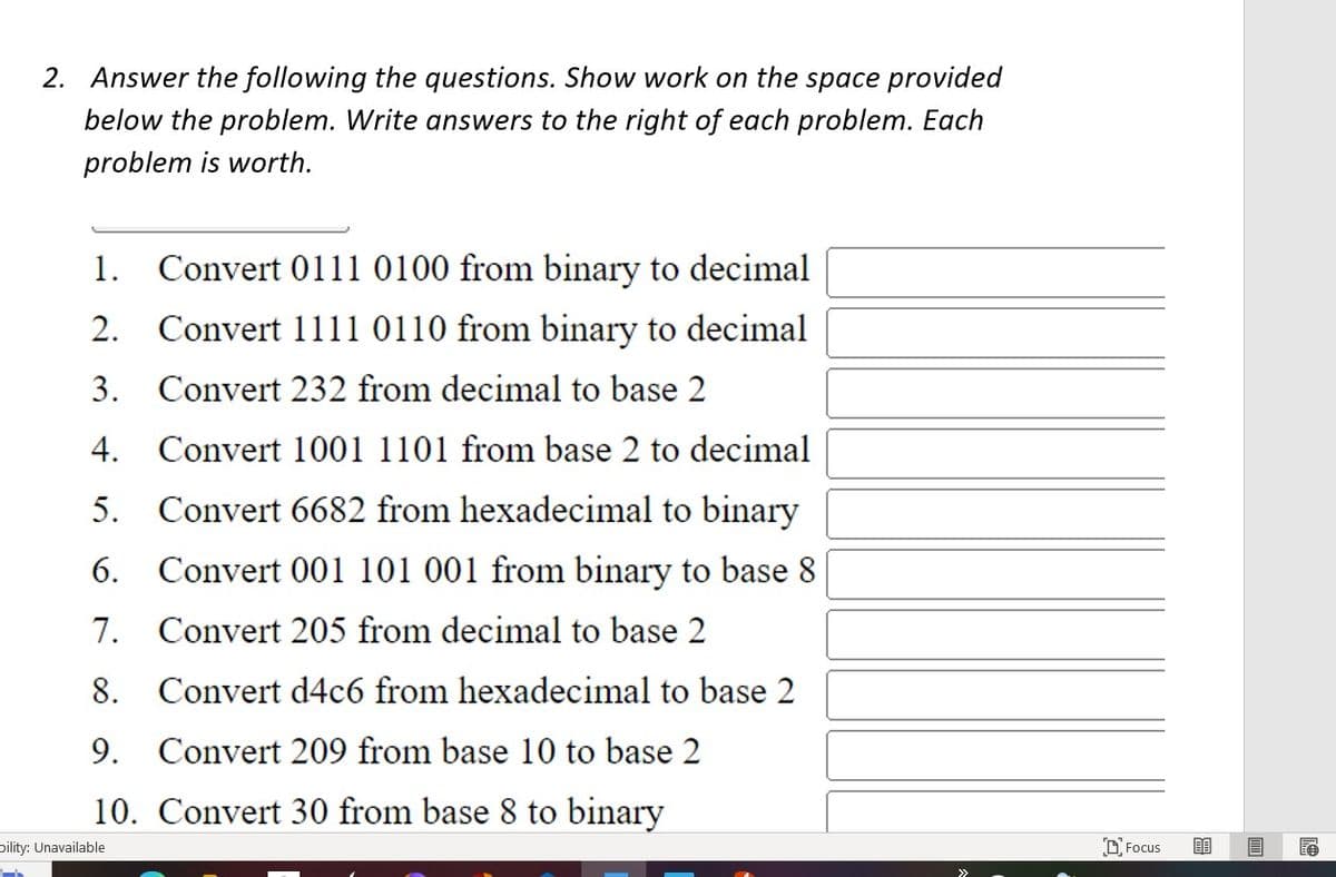 2. Answer the following the questions. Show work on the space provided
below the problem. Write answers to the right of each problem. Each
problem is worth.
2.
1. Convert 0111 0100 from binary to decimal
Convert 1111 0110 from binary to decimal
3. Convert 232 from decimal to base 2
4.
5.
Convert 1001 1101 from base 2 to decimal
Convert 6682 from hexadecimal to binary
Convert 001 101 001 from binary to base 8
Convert 205 from decimal to base 2
6.
7.
9.
8. Convert d4c6 from hexadecimal to base 2
Convert 209 from base 10 to base 2
10. Convert 30 from base 8 to binary
bility: Unavailable
Focus 80
E