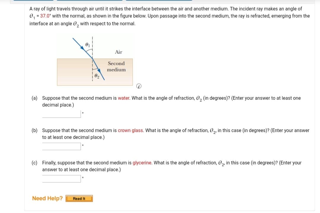 A ray of light travels through air until it strikes the interface between the air and another medium. The incident ray makes an angle of
0, = 37.0° with the normal, as shown in the figure below. Upon passage into the second medium, the ray is refracted, emerging from the
interface at an angle 0, with respect to the normal.
Air
Second
medium
(a) Suppose that the second medium is water. What is the angle of refraction, 0, (in degrees)? (Enter your answer to at least one
decimal place.)
(b) Suppose that the second medium is crown glass. What is the angle of refraction, 0,, in this case (in degrees)? (Enter your answer
to
least one decimal place.)
(c) Finally, suppose that the second medium is glycerine. What is the angle of refraction, 0, in this case (in degrees)? (Enter your
answer to at least one decimal place.)
Need Help?
Read It
