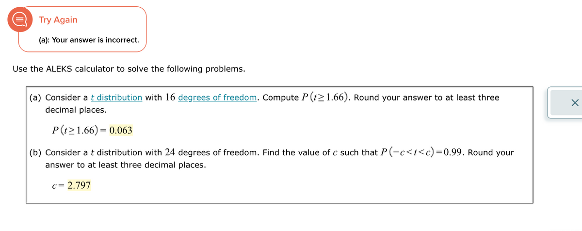 Try Again
(a): Your answer is incorrect.
Use the ALEKS calculator to solve the following problems.
(a) Consider a t distribution with 16 degrees of freedom. Compute P(t≥1.66). Round your answer to at least three
decimal places.
P(t≥1.66) = 0.063
(b) Consider a t distribution with 24 degrees of freedom. Find the value of c such that P(-c<t<c)=0.99. Round your
answer to at least three decimal places.
c = 2.797
☑