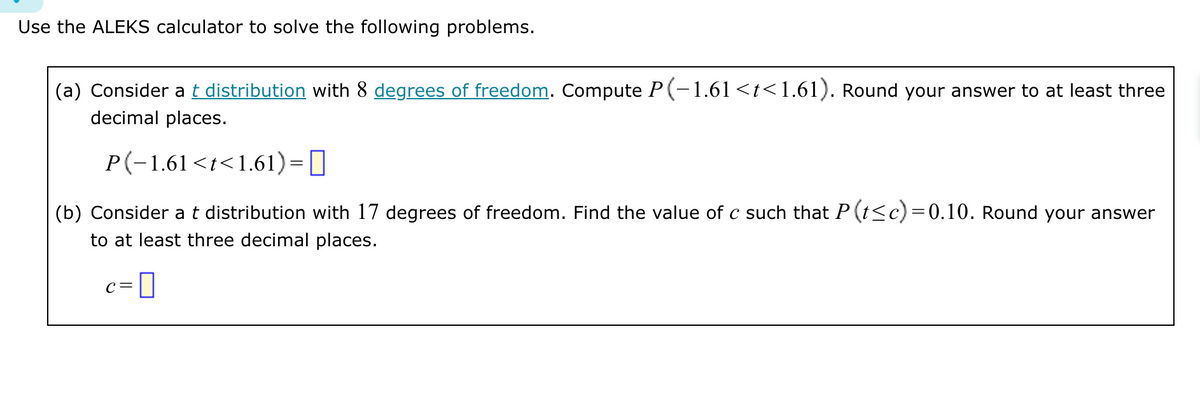 Use the ALEKS calculator to solve the following problems.
(a) Consider at distribution with 8 degrees of freedom. Compute P(−1.61 <t<1.61). Round your answer to at least three
decimal places.
P(−1.61<t<1.61) = ||
(b) Consider at distribution with 17 degrees of freedom. Find the value of c such that P (t≤c) = 0.10. Round your answer
to at least three decimal places.
C =