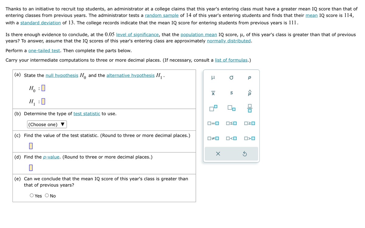 Thanks to an initiative to recruit top students, an administrator at a college claims that this year's entering class must have a greater mean IQ score than that of
entering classes from previous years. The administrator tests a random sample of 14 of this year's entering students and finds that their mean IQ score is 114,
with a standard deviation of 13. The college records indicate that the mean IQ score for entering students from previous years is 111.
Is there enough evidence to conclude, at the 0.05 level of significance, that the population mean IQ score, μ, of this year's class is greater than that of previous
years? To answer, assume that the IQ scores of this year's entering class are approximately normally distributed.
Perform a one-tailed test. Then complete the parts below.
Carry your intermediate computations to three or more decimal places. (If necessary, consult a list of formulas.)
(a) State the null hypothesis H and the alternative hypothesis H₁.
H₁ : ☐
: ☐
μ
σ
p
H₁
(b) Determine the type of test statistic to use.
(Choose one) ▼
(c) Find the value of the test statistic. (Round to three or more decimal places.)
☐
(d) Find the p-value. (Round to three or more decimal places.)
☐
(e) Can we conclude that the mean IQ score of this year's class is greater than
that of previous years?
O Yes No
☑
S
☐ ☐
ロ=ロ
□□
□□
□≠□
х
O <O
□>□