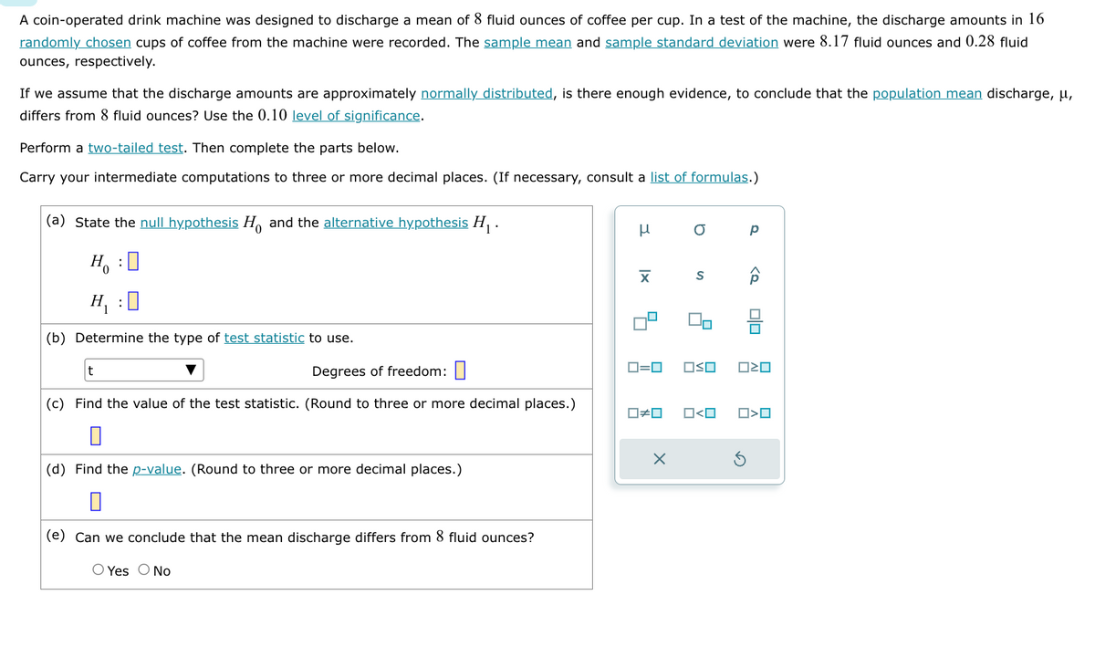 A coin-operated drink machine was designed to discharge a mean of 8 fluid ounces of coffee per cup. In a test of the machine, the discharge amounts in 16
randomly chosen cups of coffee from the machine were recorded. The sample mean and sample standard deviation were 8.17 fluid ounces and 0.28 fluid
ounces, respectively.
If we assume that the discharge amounts are approximately normally distributed, is there enough evidence, to conclude that the population mean discharge, μ,
differs from 8 fluid ounces? Use the 0.10 level of significance.
Perform a two-tailed test. Then complete the parts below.
Carry your intermediate computations to three or more decimal places. (If necessary, consult a list of formulas.)
(a) State the null hypothesis H and the alternative hypothesis H₁.
H₁ : ☐
H₁ : ]]
(b) Determine the type of test statistic to use.
t
Degrees of freedom: ☐
(c) Find the value of the test statistic. (Round to three or more decimal places.)
(d) Find the p-value. (Round to three or more decimal places.)
(e) Can we conclude that the mean discharge differs from 8 fluid ounces?
○ Yes No
μ
σ
1x
S
a
□□
ロ=ロ
□□
□□
#
□<口
O > O