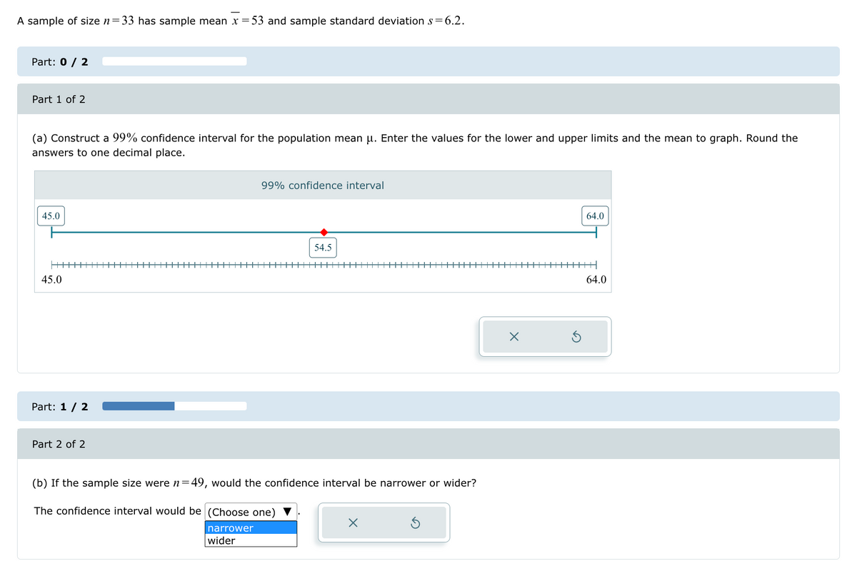 A sample of size n=
33 has sample mean x = 53 and sample standard deviation s=6.2.
Part: 0 / 2
Part 1 of 2
(a) Construct a 99% confidence interval for the population mean μ. Enter the values for the lower and upper limits and the mean to graph. Round the
answers to one decimal place.
45.0
45.0
Part: 1 / 2
Part 2 of 2
99% confidence interval
54.5
(b) If the sample size were n=49, would the confidence interval be narrower or wider?
The confidence interval would be (Choose one) ▼
narrower
wider
☑
64.0
64.0