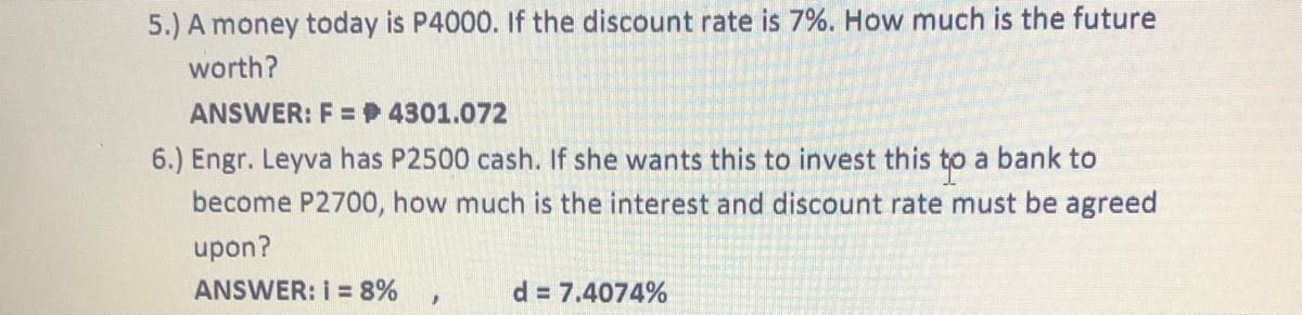 5.) A money today is P4000. If the discount rate is 7%. How much is the future
worth?
ANSWER: F =P 4301.072
6.) Engr. Leyva has P2500 cash. If she wants this to invest this to a bank to
become P2700, how much is the interest and discount rate must be agreed
upon?
ANSWER: I = 8%
d = 7.4074%
