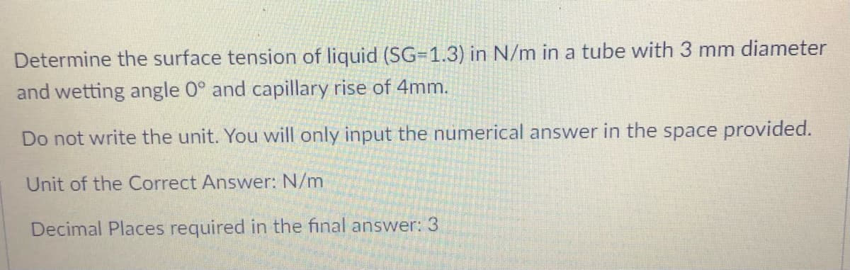 Determine the surface tension of liquid (SG=1.3) in N/m in a tube with 3 mm diameter
and wetting angle 0° and capillary rise of 4mm.
Do not write the unit. You will only input the numerical answer in the space provided.
Unit of the Correct Answer: N/m
Decimal Places required in the final answer: 3
