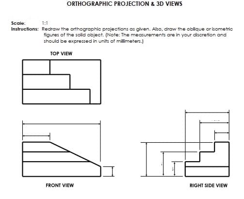 ORTHOGRAPHIC PROJECTION & 3D VIEWS
Scaie:
1:1
Instructions: Redraw the orthographic projections as given. Also, draw the oblique or isometric
figures of the solid object. (Note: The measurements are in your discretion and
should be expressed in units of millimeters.)
TOP VIEW
FRONT VIEW
RIGHT SIDE VIEW
