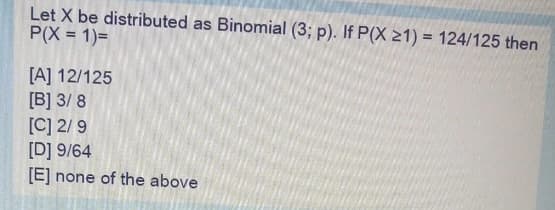 Let X be distributed as Binomial (3; p). If P(X 21) = 124/125 then
P(X = 1)=
[A] 12/125
[B] 3/ 8
[C] 2/ 9
[D] 9/64
[E]
none of the above
