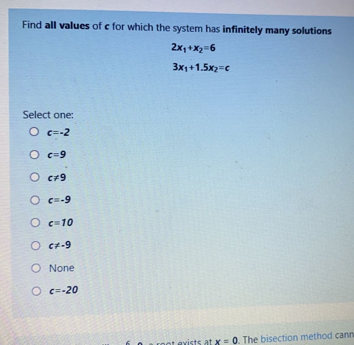 Find all values of c for which the system has infinitely many solutions
2x,+X2=6
3x1+1.5x2=c
Select one:
O c=-2
O c=9
O c+9
O c=-9
O c=10
O ct-9
O None
O c=-20
On root exists at x = 0. The bisection method cann
