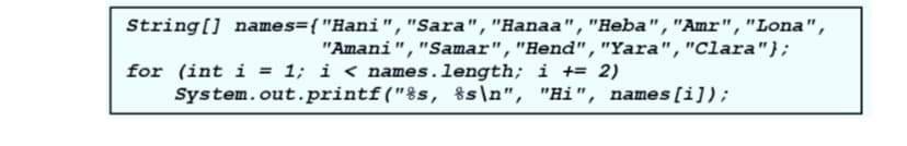 String[] names={"Hani","Sara","Hanaa","Heba","Amr","Lona",
"Amani","Samar","Hend","Yara","Clara"};
for (int i = 1; i < names.length; i += 2)
System.out.printf("%s, %s\n", "Hi", names[i]);
