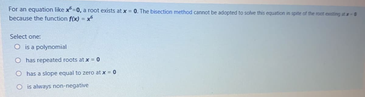 For an equation like x°=0, a root exists at x = 0. The bisection method cannot be adopted to solve this equation in spite of the root eisting at x 0
because the function f(x) = x
Select one:
O is a polynomial
O has repeated roots at x = 0
O has a slope equal to zero at x = 0
O is always non-negative
