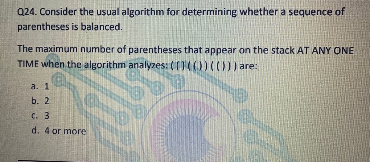 Q24. Consider the usual algorithm for determining whether a sequence of
parentheses is balanced.
The maximum number of parentheses that appear on the stack AT ANY ONE
TIME when the algorithm analyzes: ( ( ) (
()) (O)) are:
a. 1
b. 2
С. 3
d. 4 or more
