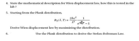 4. State the mathematical description for Wien displacement law, how this is tested in the
lab ?
5. Starting from the Plank distribution,
2he
Ba(A, T) =
A5
1
- 1
Derive Wien displacement law by maximizing the distribution.
6.
Use the Plank distribution to derive the Stefan-Boltzman Law.
