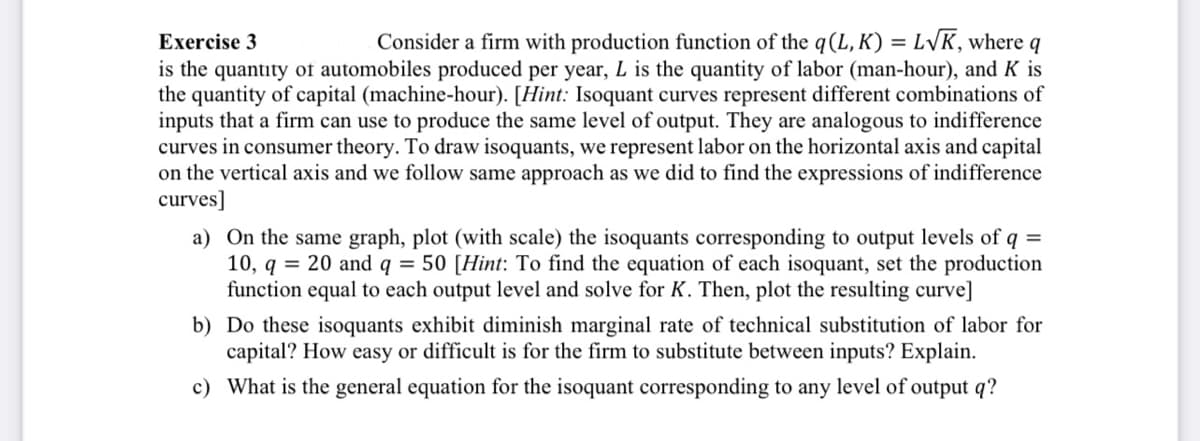 Exercise 3
L√K, where q
Consider a firm with production function of the q (L,K) =
is the quantity of automobiles produced per year, L is the quantity of labor (man-hour), and K is
the quantity of capital (machine-hour). [Hint: Isoquant curves represent different combinations of
inputs that a firm can use to produce the same level of output. They are analogous to indifference
curves in consumer theory. To draw isoquants, we represent labor on the horizontal axis and capital
on the vertical axis and we follow same approach as we did to find the expressions of indifference
curves]
a) On the same graph, plot (with scale) the isoquants corresponding to output levels of q =
10, q = 20 and q = 50 [Hint: To find the equation of each isoquant, set the production
function equal to each output level and solve for K. Then, plot the resulting curve]
b)
Do these isoquants exhibit diminish marginal rate of technical substitution of labor for
capital? How easy or difficult is for the firm to substitute between inputs? Explain.
c) What is the general equation for the isoquant corresponding to any level of output q?