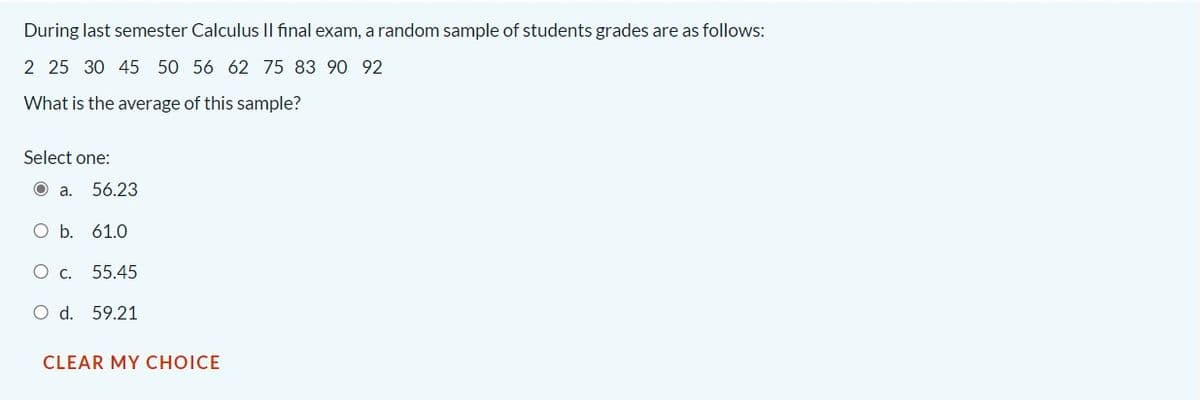 During last semester Calculus II final exam, a random sample of students grades are as follows:
2 25 30 45 50 56 62 75 83 90 92
What is the average of this sample?
Select one:
O a.
56.23
O b. 61.0
O c.
55.45
O d. 59.21
CLEAR MY CHOICE
