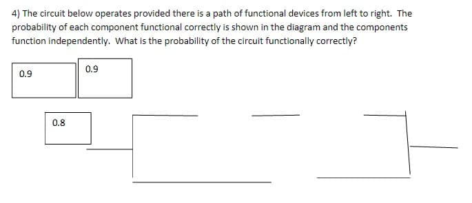 4) The circuit below operates provided there is a path of functional devices from left to right. The
probability of each component functional correctly is shown in the diagram and the components
function independently. What is the probability of the circuit functionally correctly?
0.9
0.9
0.8
