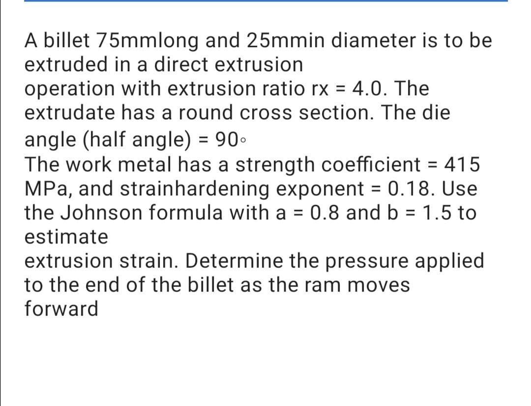 A billet 75mmlong and 25mmin diameter is to be
extruded in a direct extrusion
operation with extrusion ratio rx = 4.0. The
extrudate has a round cross section. The die
angle (half angle) = 90°
The work metal has a strength coefficient = 415
MPa, and strainhardening exponent = 0.18. Use
the Johnson formula with a = 0.8 and b = 1.5 to
estimate
extrusion strain. Determine the pressure applied
to the end of the billet as the ram moves
forward