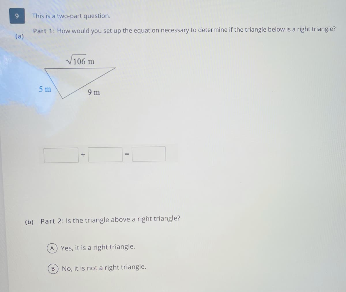 9.
This is a two-part question.
Part 1: How would you set up the equation necessary to determine if the triangle below is a right triangle?
(a)
V106 m
5 m
9 m
+
(b) Part 2: Is the triangle above a right triangle?
A
Yes, it is a right triangle.
No, it is not a right triangle.
