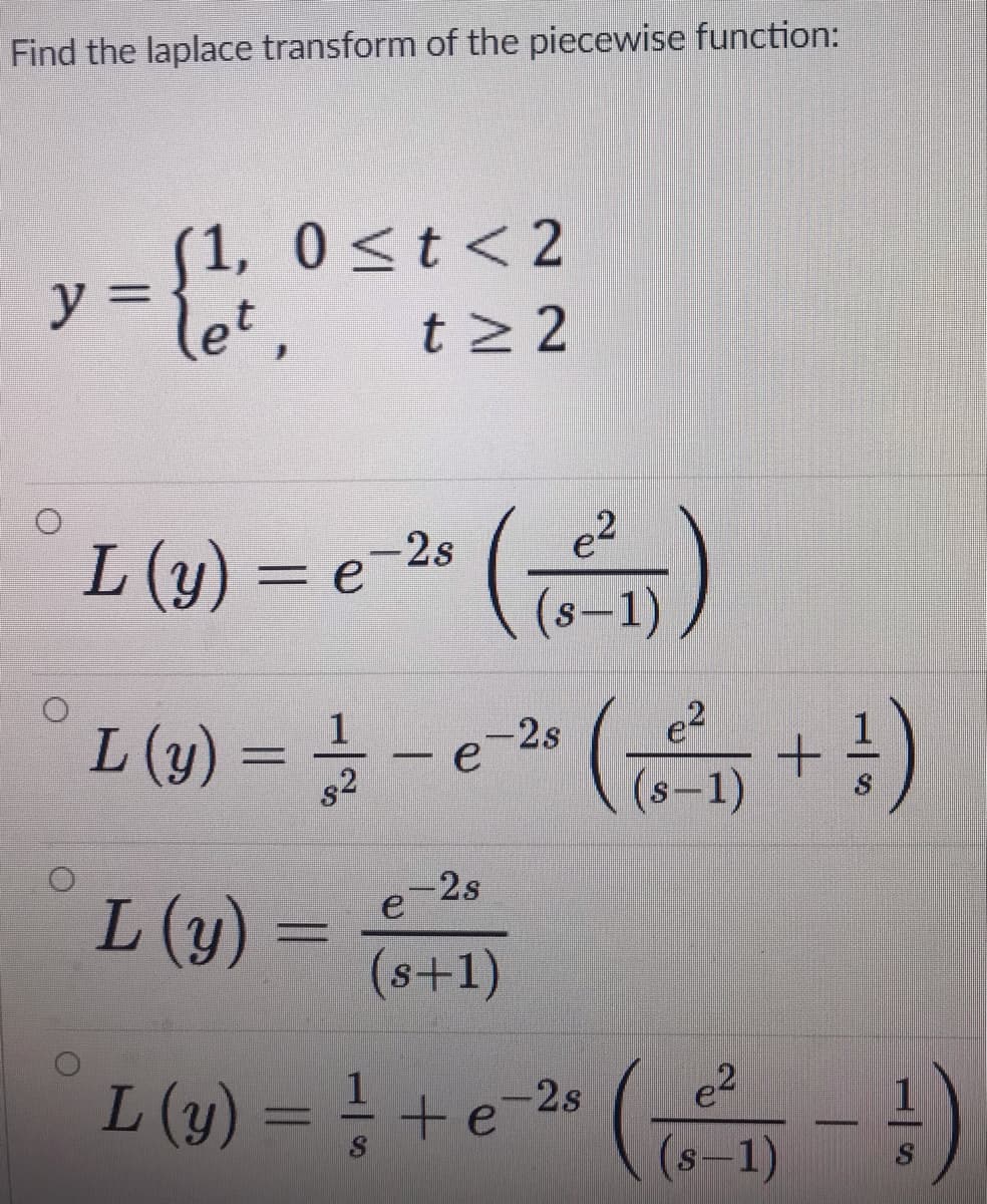 Find the laplace transform of the piecewise function:
(1, 0<t < 2
ソミ
let,
t 2 2
'(음)
L (1) = - e-» ( + !)
-2s
L (y) = e
(s-1),
2s
s2
(s-1)
-2s
L (y) =
(s+1)
L (y) = ! + e-2s
e?
(s-1)
