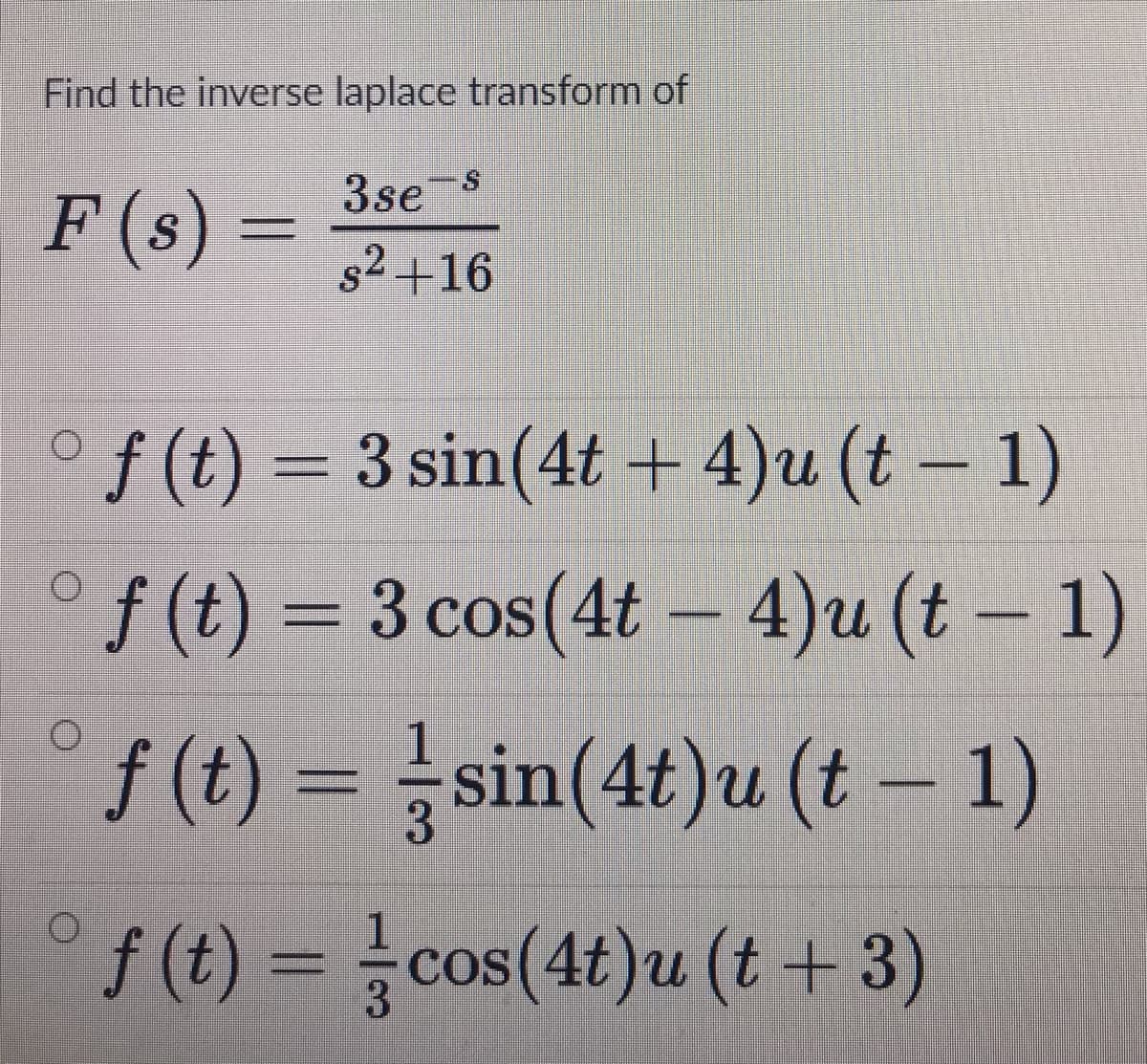 Find the inverse laplace transform of
3se
F (s) =
s2 +16
*/) –
3 sin(4t + 4)u (t- 1)
f (t) = 3 cos(4t – 4)u (t – 1)
f(1) = sin(4t)u (t – 1)
f (t) = cos(4t)u (t +3)
