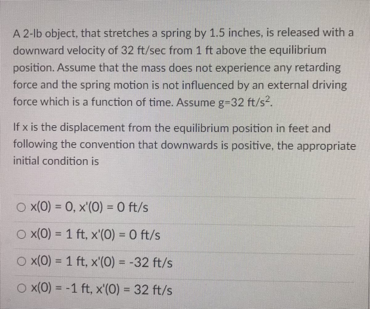 A 2-lb object, that stretches a spring by 1.5 inches, is released with a
downward velocity of 32 ft/sec from 1 ft above the equilibrium
position. Assume that the mass does not experience any retarding
force and the spring motion is not influenced by an external driving
force which is a function of time. Assume g-32 ft/s2.
If x is the displacement from the equilibrium position in feet and
following the convention that downwards is positive, the appropriate
initial condition is
O x(0) = 0, x'(0) = 0 ft/s
O x(0) = 1 ft, x'(0) = 0 ft/s
O x(0) = 1 ft, x'(0) = -32 ft/s
O x(0) = -1 ft, x'(0) = 32 ft/s
