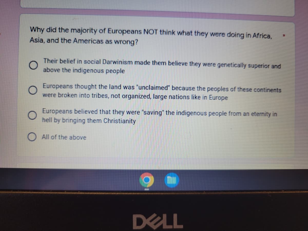 Why did the majority of Europeans NOT think what they were doing in Africa,
Asia, and the Americas as wrong?
*
O
Their belief in social Darwinism made them believe they were genetically superior and
above the indigenous people
Europeans thought the land was "unclaimed" because the peoples of these continents
were broken into tribes, not organized, large nations like in Europe
Europeans believed that they were "saving" the indigenous people from an eternity in
hell by bringing them Christianity
All of the above
DELL