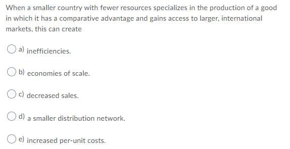 When a smaller country with fewer resources specializes in the production of a good
in which it has a comparative advantage and gains access to larger, international
markets, this can create
a) inefficiencies.
O b) economies of scale.
Oc) decreased sales.
O d) a smaller distribution network.
O e) increased per-unit costs.
