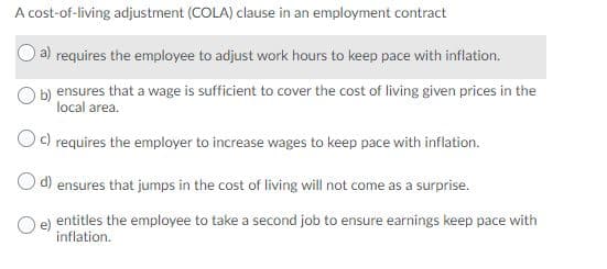 A cost-of-living adjustment (COLA) clause in an employment contract
a) requires the employee to adjust work hours to keep pace with inflation.
b) ensures that a wage is sufficient to cover the cost of living given prices in the
local area.
Od requires the employer to increase wages to keep pace with inflation.
O d) ensures that jumps in the cost of living will not come as a surprise.
entitles the employee to take a second job to ensure earnings keep pace with
inflation.
