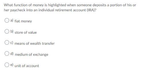 What function of money is highlighted when someone deposits a portion of his or
her paycheck into an individual retirement account (IRA)?
a) fiat money
b)
store of value
c)
means of wealth transfer
O d) medium of exchange
e) unit of account
